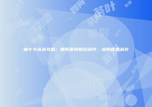 端午节选茶攻略：如何鉴别新旧茶叶，选购优质茶叶