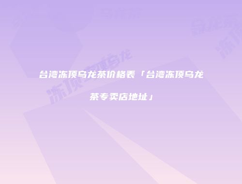 台湾冻顶乌龙茶价格表「台湾冻顶乌龙茶专卖店地址」