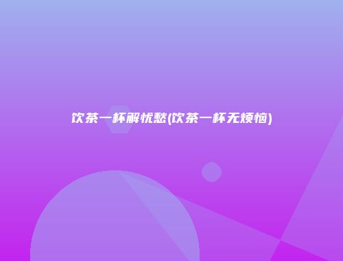 饮茶一杯解忧愁(饮茶一杯无烦恼)