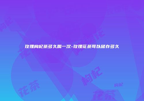 玫瑰枸杞茶多久喝一次-玫瑰花茶可以储存多久