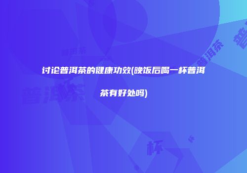 讨论普洱茶的健康功效(晚饭后喝一杯普洱茶有好处吗)