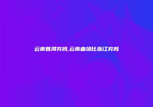 云南普洱穷吗,云南曲靖比浙江穷吗
