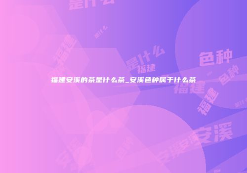 福建安溪的茶是什么茶_安溪色种属于什么茶