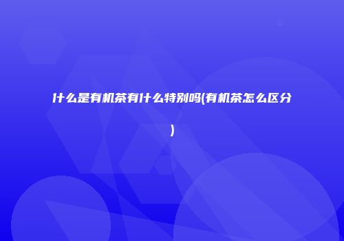 什么是有机茶有什么特别吗(有机茶怎么区分)
