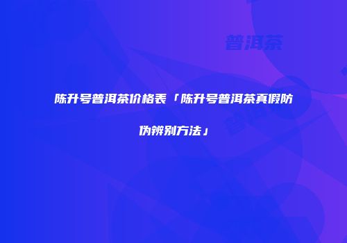 陈升号普洱茶价格表「陈升号普洱茶真假防伪辨别方法」