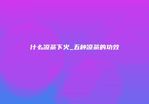 什么凉茶下火_五种凉茶的功效
