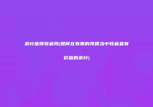 茶叶值得收藏吗(如何在有限的预算当中收藏最有价值的茶叶)