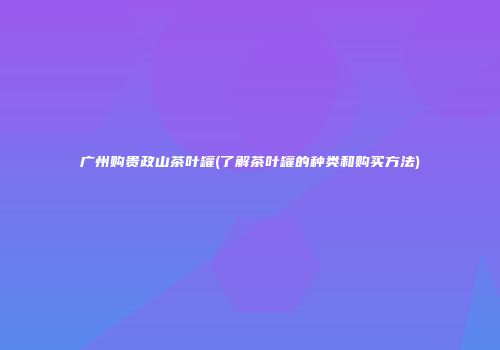 广州购贵政山茶叶罐(了解茶叶罐的种类和购买方法)