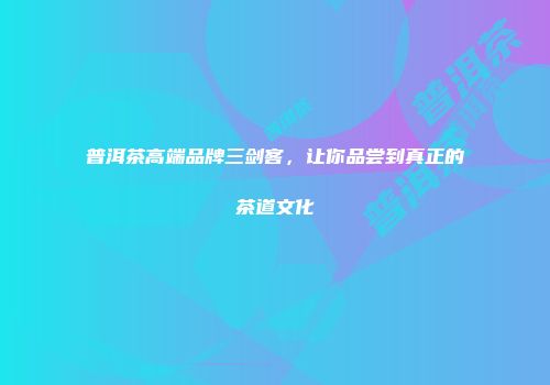 普洱茶高端品牌三剑客，让你品尝到真正的茶道文化