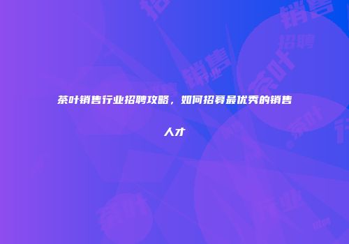 茶叶销售行业招聘攻略，如何招募最优秀的销售人才