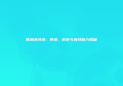 西湖龙井茶：传说、历史与独特魅力揭秘