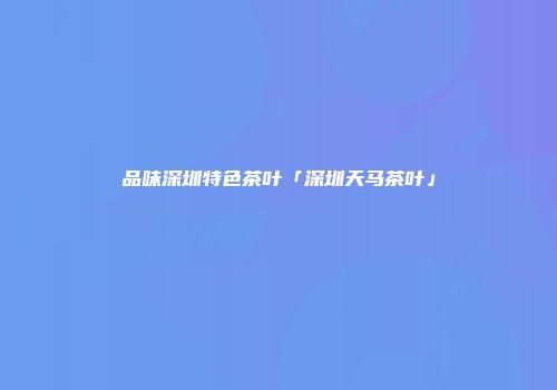 品味深圳特色茶叶「深圳天马茶叶」