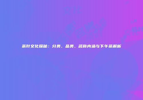 茶叶文化探秘：分类、品类、名称内涵与下午茶解析