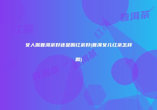 女人喝普洱茶好还是喝红茶好(普洱女儿红茶怎样喝)