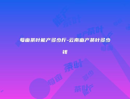每亩茶叶能产多少斤-云南亩产茶叶多少钱