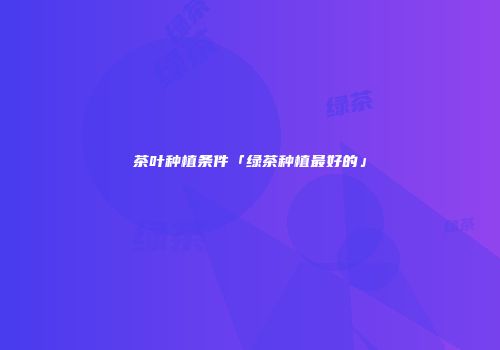 茶叶种植条件「绿茶种植最好的」