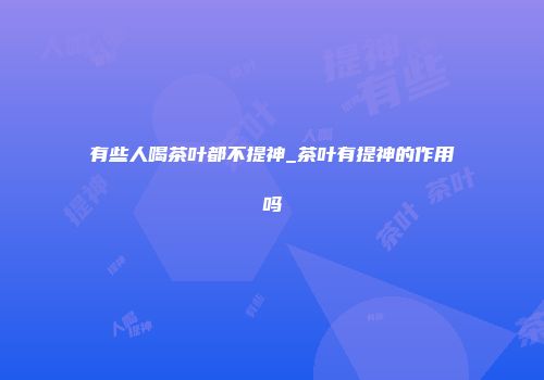 有些人喝茶叶都不提神_茶叶有提神的作用吗