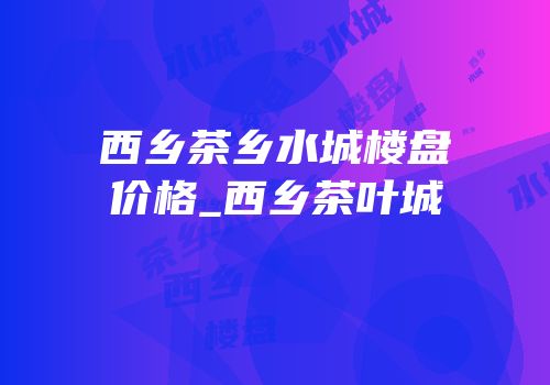 西乡茶乡水城楼盘价格_西乡茶叶城
