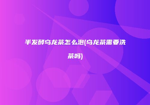半发酵乌龙茶怎么泡(乌龙茶需要洗茶吗)