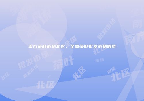 南方茶叶市场北区：全国茶叶批发市场概览