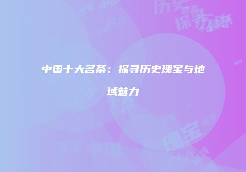 中国十大名茶：探寻历史瑰宝与地域魅力