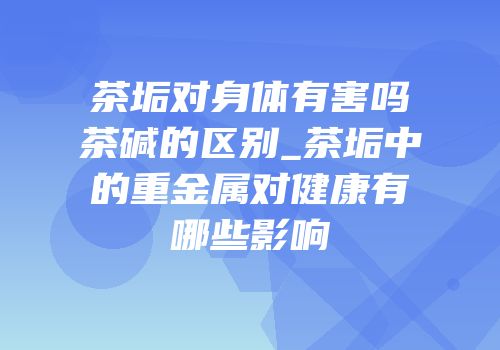 茶垢对身体有害吗茶碱的区别_茶垢中的重金属对健康有哪些影响