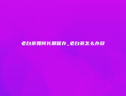 老白茶如何长期保存_老白茶怎么存放