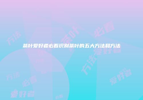 茶叶爱好者必看识别茶叶的五大方法和方法