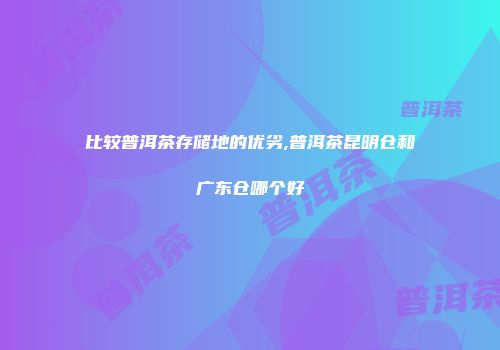 比较普洱茶存储地的优劣,普洱茶昆明仓和广东仓哪个好