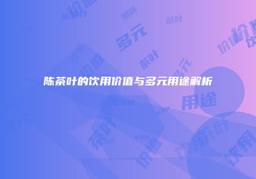 陈茶叶的饮用价值与多元用途解析