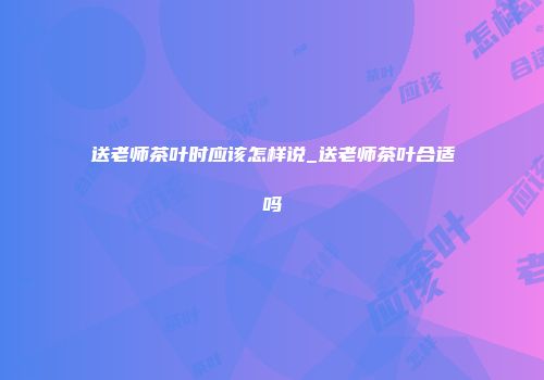 送老师茶叶时应该怎样说_送老师茶叶合适吗
