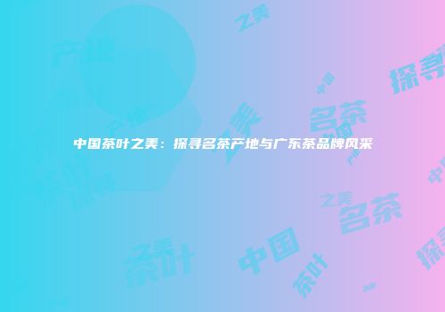 中国茶叶之美：探寻名茶产地与广东茶品牌风采