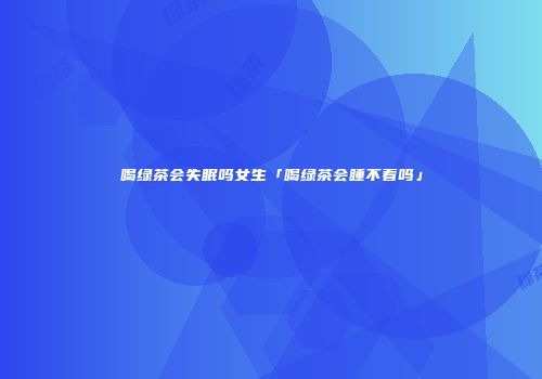 喝绿茶会失眠吗女生「喝绿茶会睡不着吗」