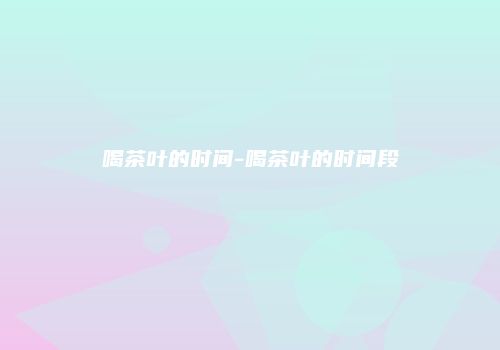 喝茶叶的时间-喝茶叶的时间段
