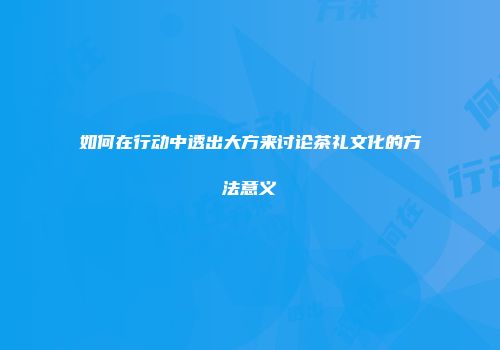 如何在行动中透出大方来讨论茶礼文化的方法意义