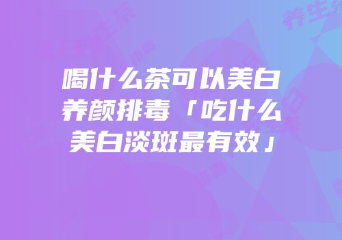 喝什么茶可以美白养颜排毒「吃什么美白淡斑最有效」