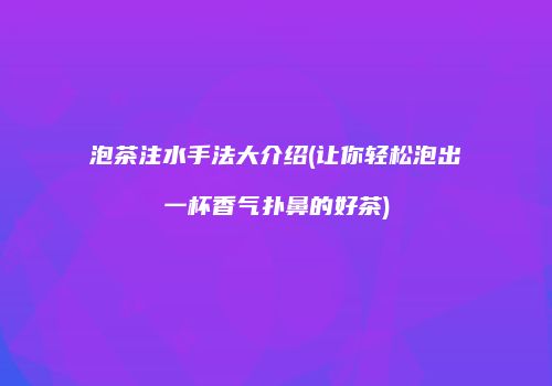 泡茶注水手法大介绍(让你轻松泡出一杯香气扑鼻的好茶)