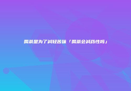 喝茶是为了减轻苦味「喝茶会减药性吗」