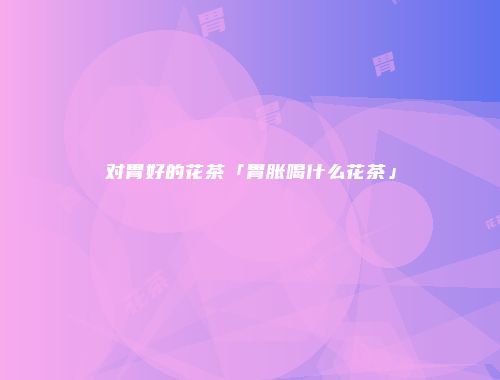 对胃好的花茶「胃胀喝什么花茶」