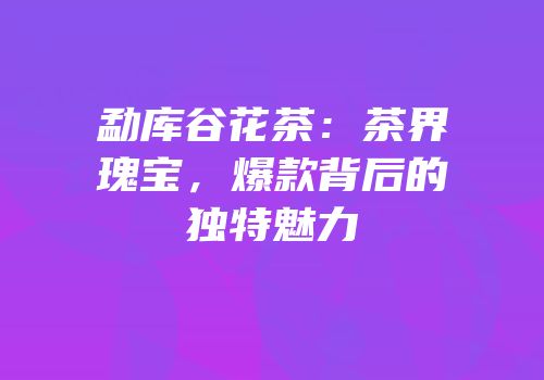 勐库谷花茶：茶界瑰宝，爆款背后的独特魅力