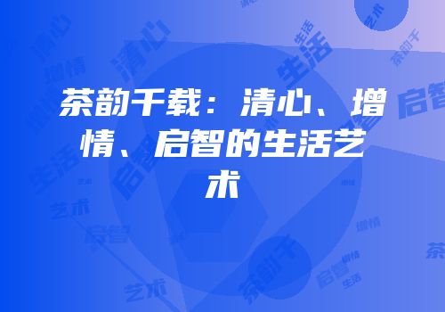 茶韵千载：清心、增情、启智的生活艺术