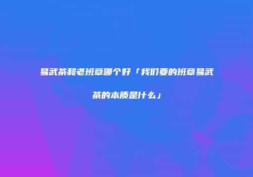 易武茶和老班章哪个好「我们要的班章易武茶的本质是什么」