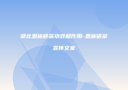 湖北恩施硒茶功效和作用-恩施硒茶宣传文案