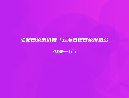 老树白茶的价格「云南古树白茶价格多少钱一斤」