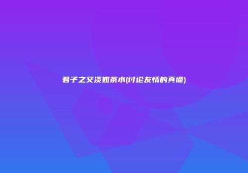 君子之交淡如茶水(讨论友情的真谛)