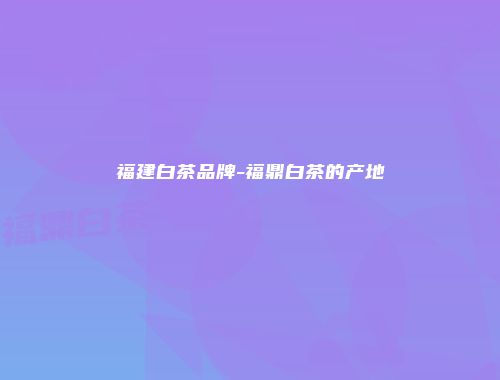 福建白茶品牌-福鼎白茶的产地