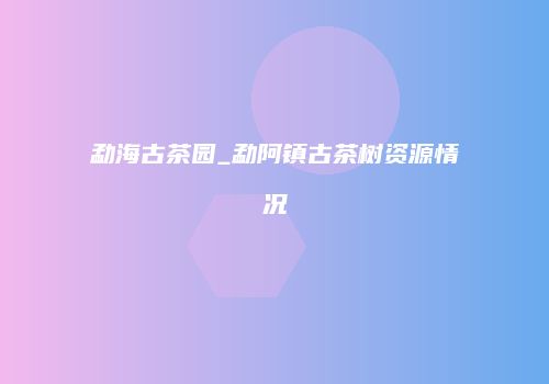 勐海古茶园_勐阿镇古茶树资源情况