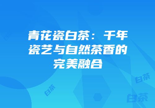 青花瓷白茶：千年瓷艺与自然茶香的完美融合
