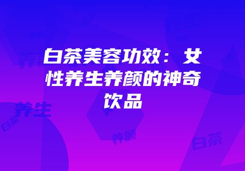 白茶美容功效：女性养生养颜的神奇饮品