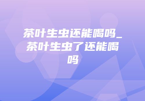 茶叶生虫还能喝吗_茶叶生虫了还能喝吗
